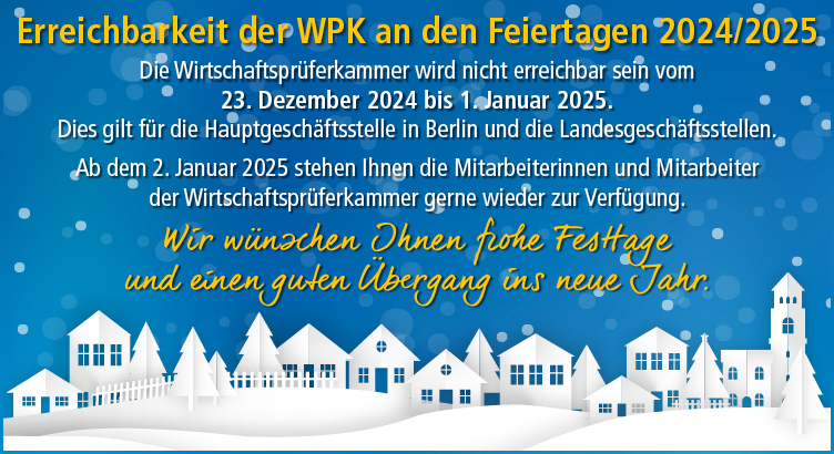 Erreichbarkeit der WPK an den Feiertagen 2024/2025. Die WPK wird nicht erreichbar sein vom 23.12.2024 bis 01.01.2025. Dies gilt für die Hauptgeschäftsstelle in Berlin und die Landesgeschäftsstellen. Wir wünschen Ihnen frohe Festtage und einen guten Übergang ins neue Jahr.