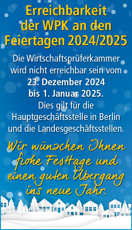 Erreichbarkeit der WPK an den Feiertagen 2024/2025. Die WPK wird nicht erreichbar sein vom 23.12.2024 bis 01.01.2025. Dies gilt für die Hauptgeschäftsstelle in Berlin und die Landesgeschäftsstellen. Wir wünschen Ihnen frohe Festtage und einen guten Übergang ins neue Jahr.